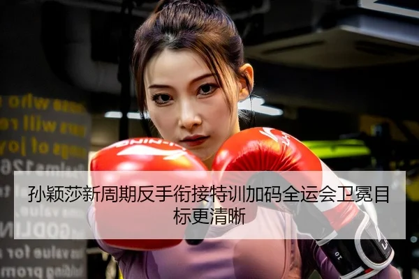 孙颖莎新周期反手衔接特训加码全运会卫冕目标更清晰